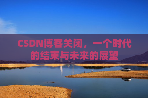CSDN博客关闭，一个时代的结束与未来的展望
